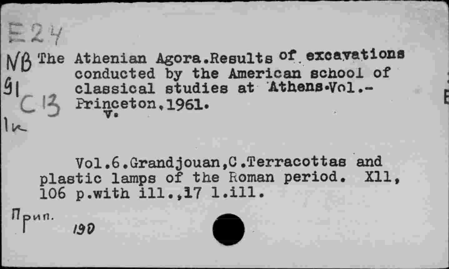 ﻿iVßIhe
Athenian Agora.Results of excavations conducted by the American school of classical studies at Athens»Vol.-Princeton,1961» V.
Vol.6.Grandjouan,G.Terracottas and plastic lamps of the Roman period. Xll* 106 p.with ill.*17 l.ill.